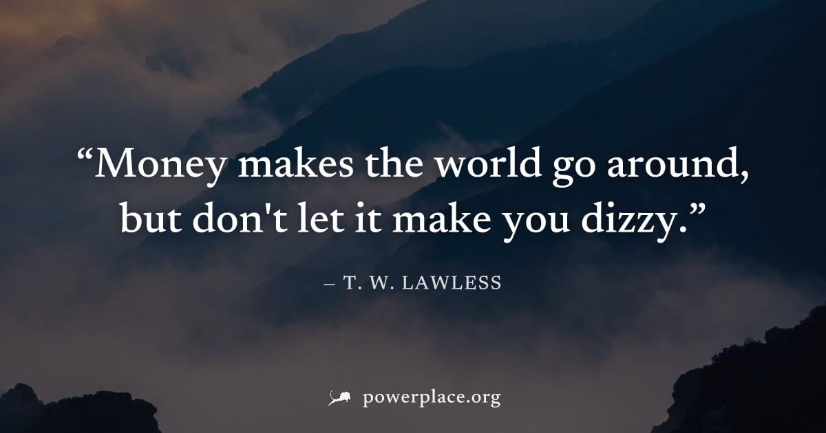"Money makes the world go around, but don't let it make you dizzy." — T. W. Lawless