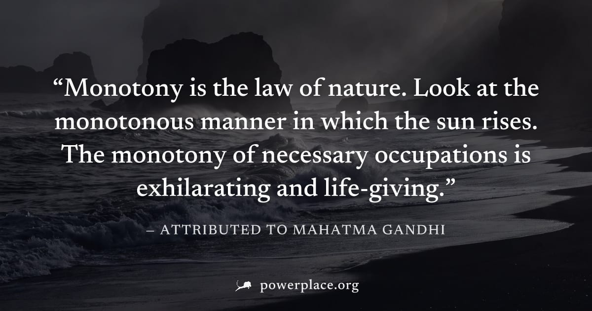 "Monotony is the law of nature. Look at the monotonous manner in which the sun rises. The monotony of necessary occupations is exhilarating and life-giving." — Attributed to Mahatma Gandhi