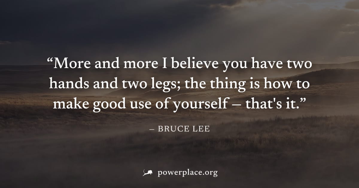 "More and more I believe you have two hands and two legs; the thing is how to make good use of yourself — that's it." — Bruce Lee