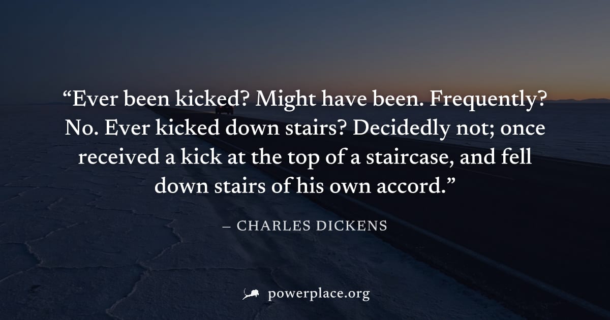"Ever been kicked? Might have been. Frequently? No. Ever kicked down stairs? Decidedly not; once received a kick at the top of a staircase, and fell down stairs of his own accord." — Charles Dickens