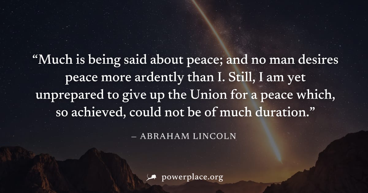 "Much is being said about peace; and no man desires peace more ardently than I. Still, I am yet unprepared to give up the Union for a peace which, so achieved, could not be of much duration." — Abraha
