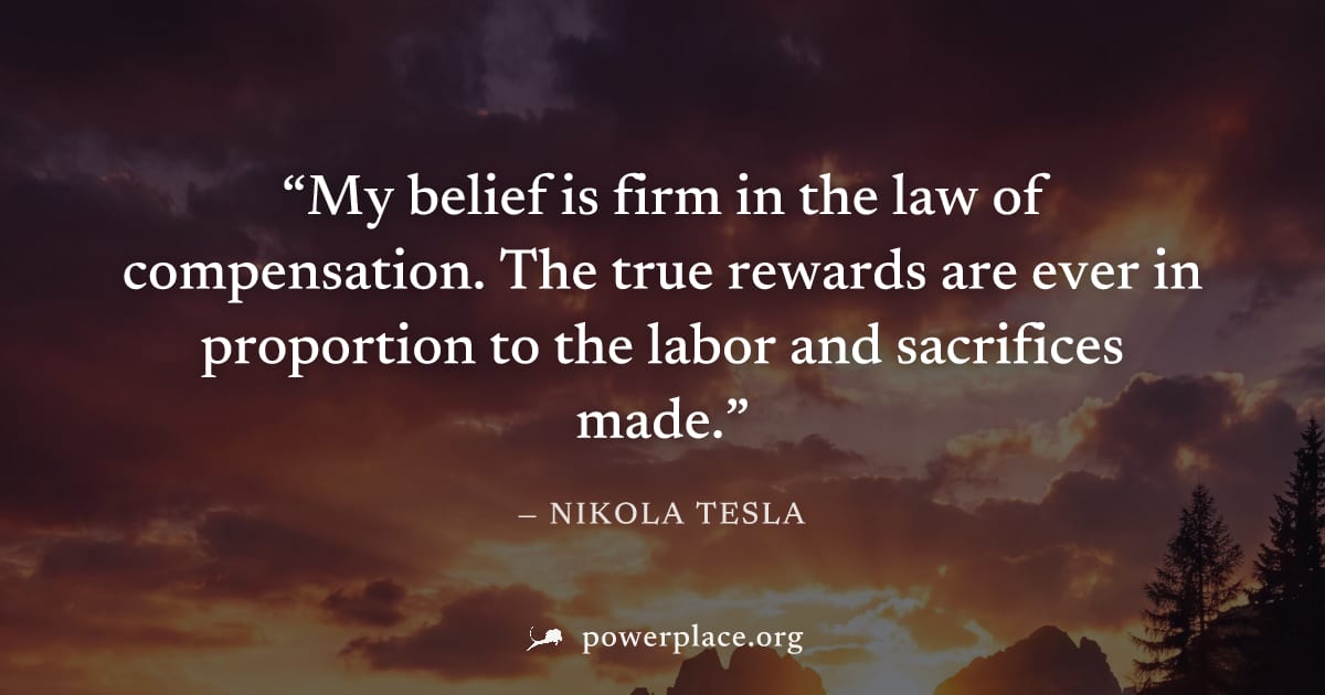 "My belief is firm in the law of compensation. The true rewards are ever in proportion to the labor and sacrifices made." — Nikola Tesla