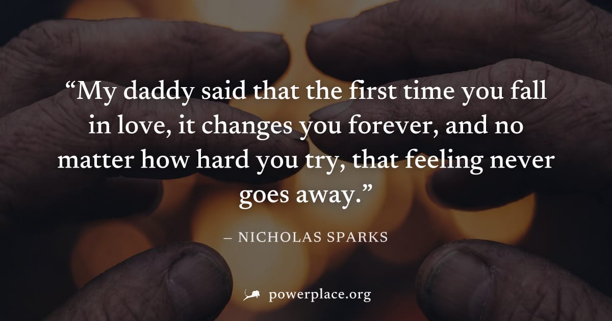 "My daddy said that the first time you fall in love, it changes you forever, and no matter how hard you try, that feeling never goes away." — Nicholas Sparks