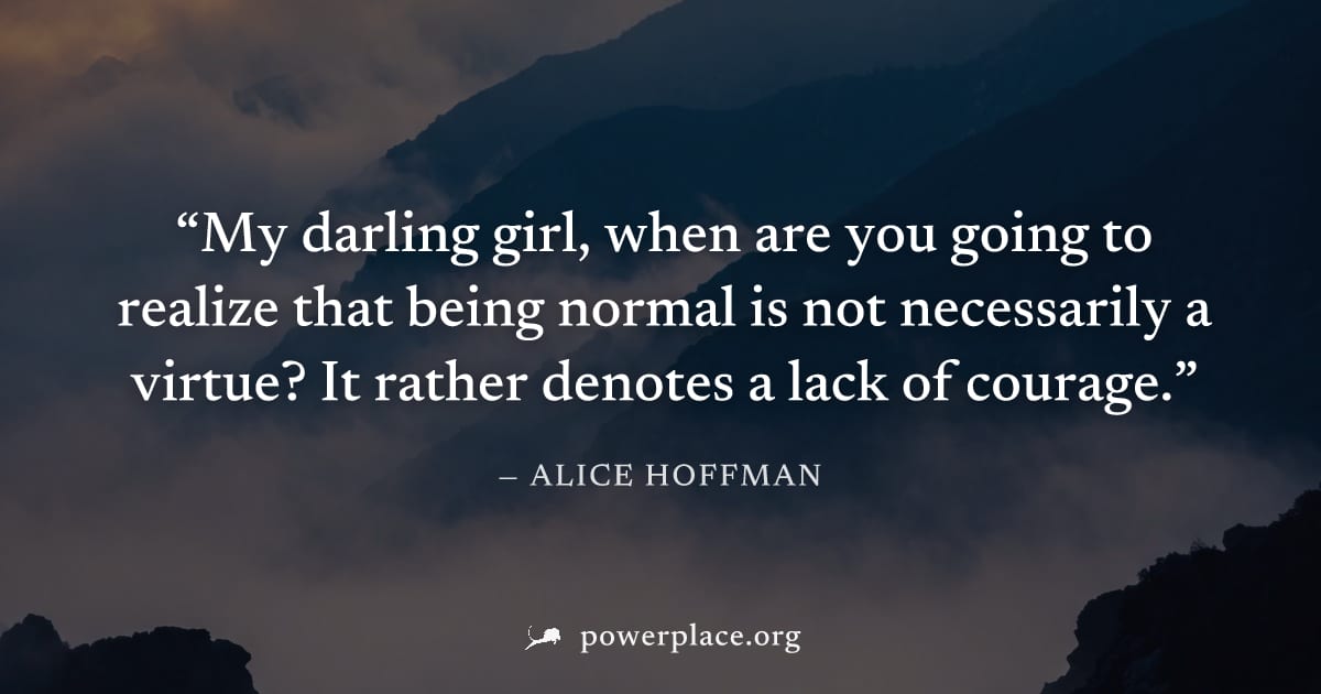 "My darling girl, when are you going to realize that being normal is not necessarily a virtue? It rather denotes a lack of courage." — Alice Hoffman