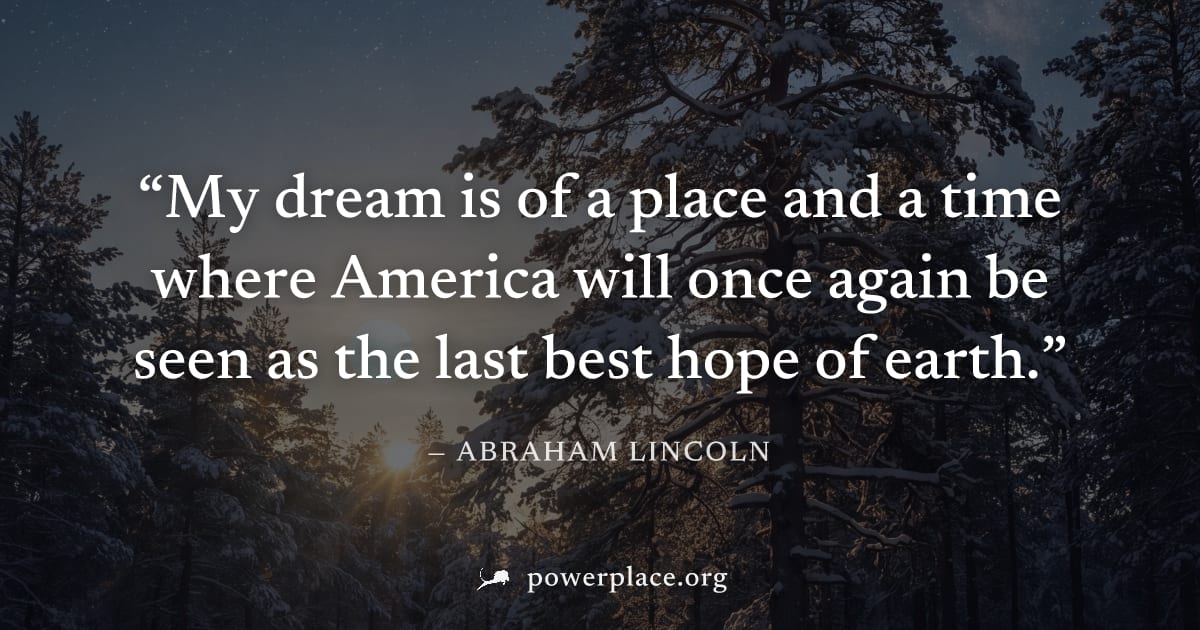 "My dream is of a place and a time where America will once again be seen as the last best hope of earth." — Abraham Lincoln