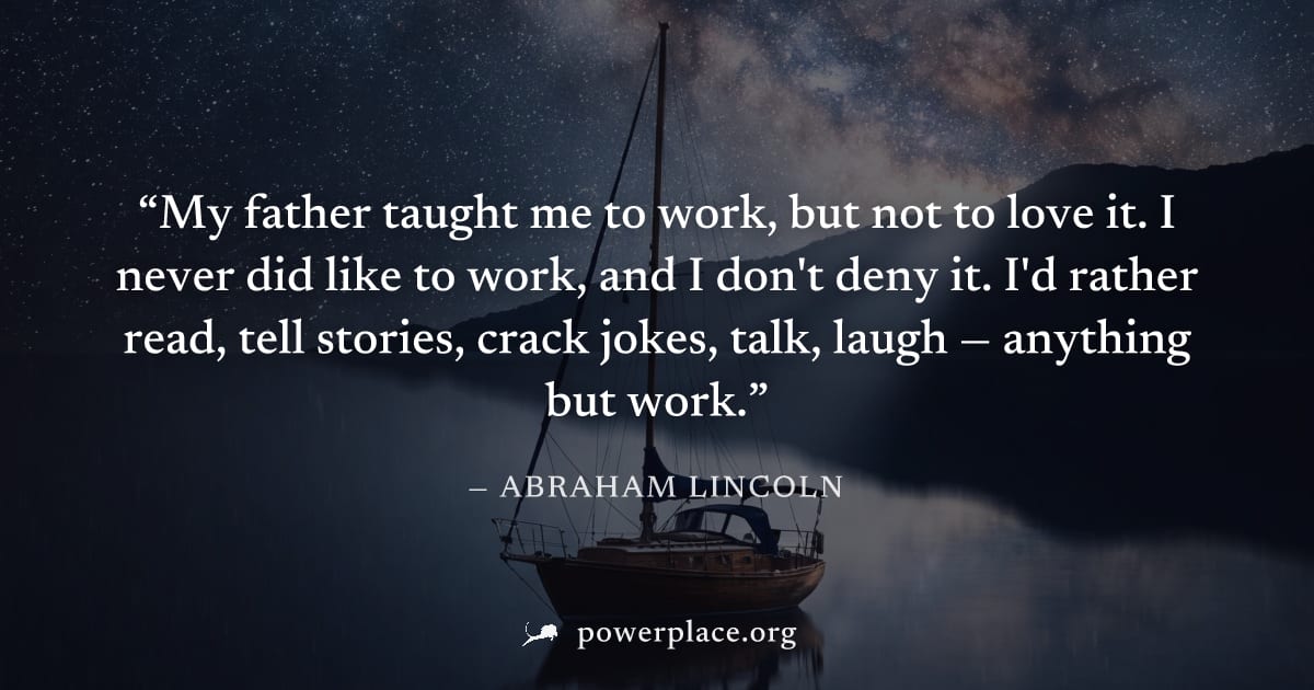 "My father taught me to work, but not to love it. I never did like to work, and I don't deny it. I'd rather read, tell stories, crack jokes, talk, laugh — anything but work." — Abraham Lincoln