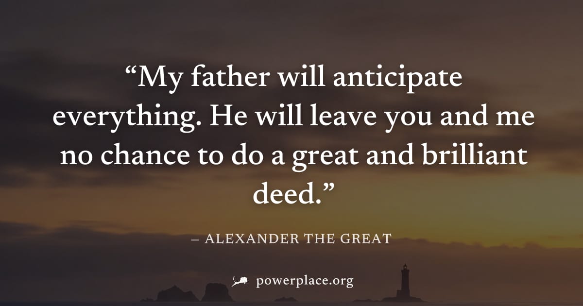"My father will anticipate everything. He will leave you and me no chance to do a great and brilliant deed." — Alexander the Great