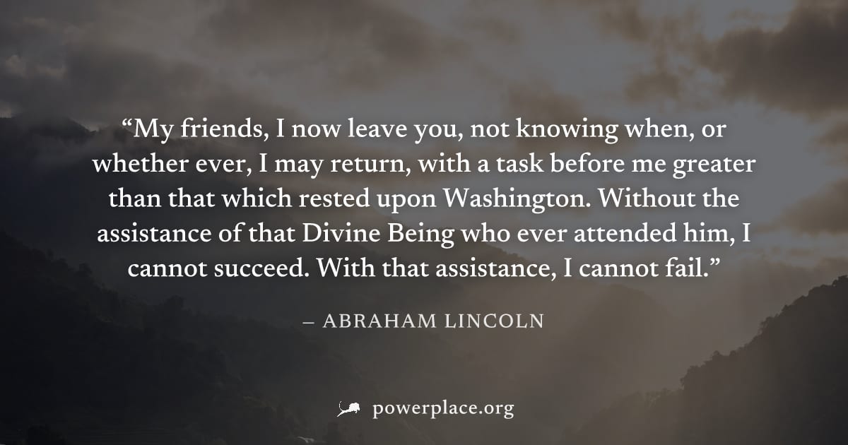 "My friends, I now leave you, not knowing when, or whether ever, I may return, with a task before me greater than that which rested upon Washington. Without the assistance of that Divine Being who eve