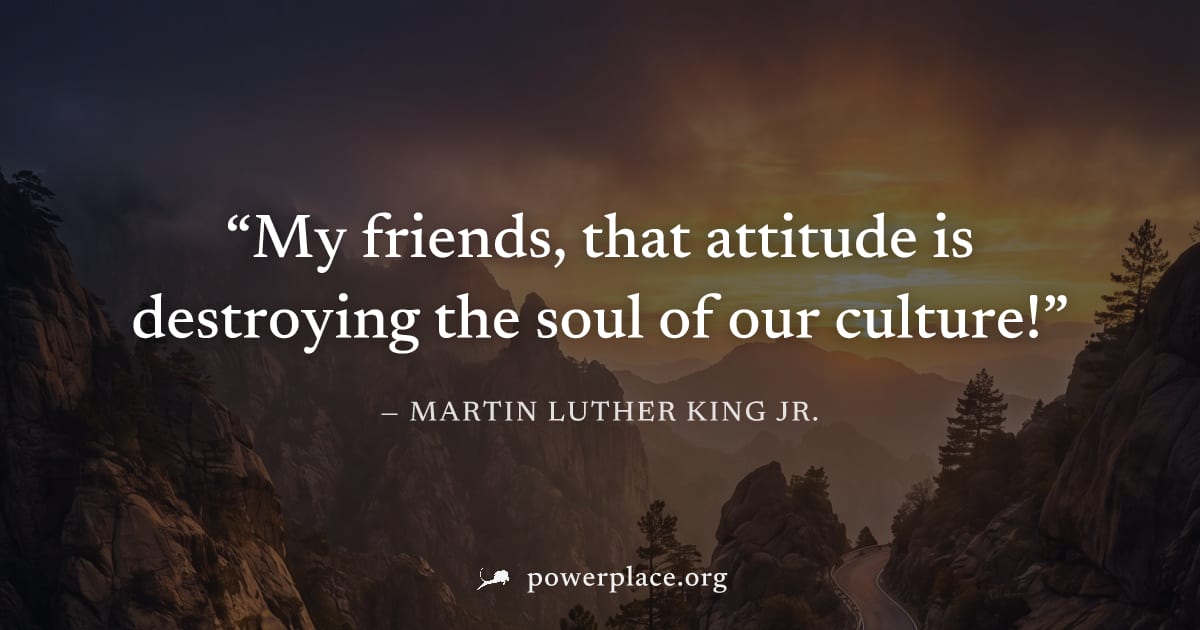 "My friends, that attitude is destroying the soul of our culture!" — Martin Luther King Jr.