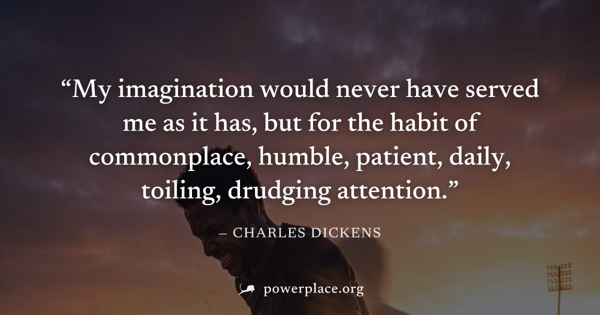 "My imagination would never have served me as it has, but for the habit of commonplace, humble, patient, daily, toiling, drudging attention." — Charles Dickens