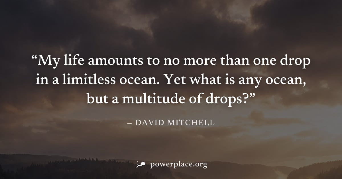 "My life amounts to no more than one drop in a limitless ocean. Yet what is any ocean, but a multitude of drops?" — David Mitchell