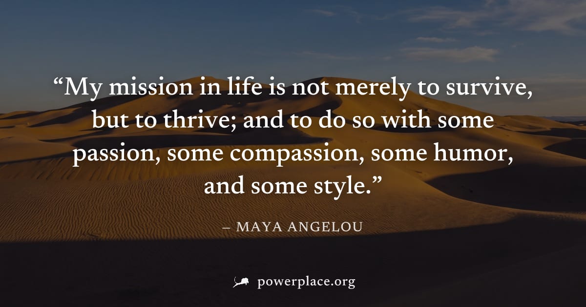 "My mission in life is not merely to survive, but to thrive; and to do so with some passion, some compassion, some humor, and some style." — Maya Angelou