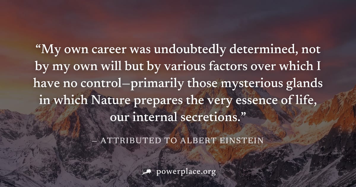 "My own career was undoubtedly determined, not by my own will but by various factors over which I have no control—primarily those mysterious glands in which Nature prepares the very essence of life, o