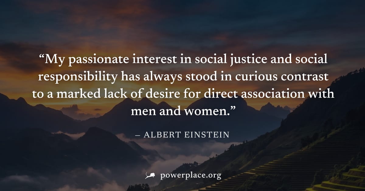 "My passionate interest in social justice and social responsibility has always stood in curious contrast to a marked lack of desire for direct association with men and women." — Albert Einstein