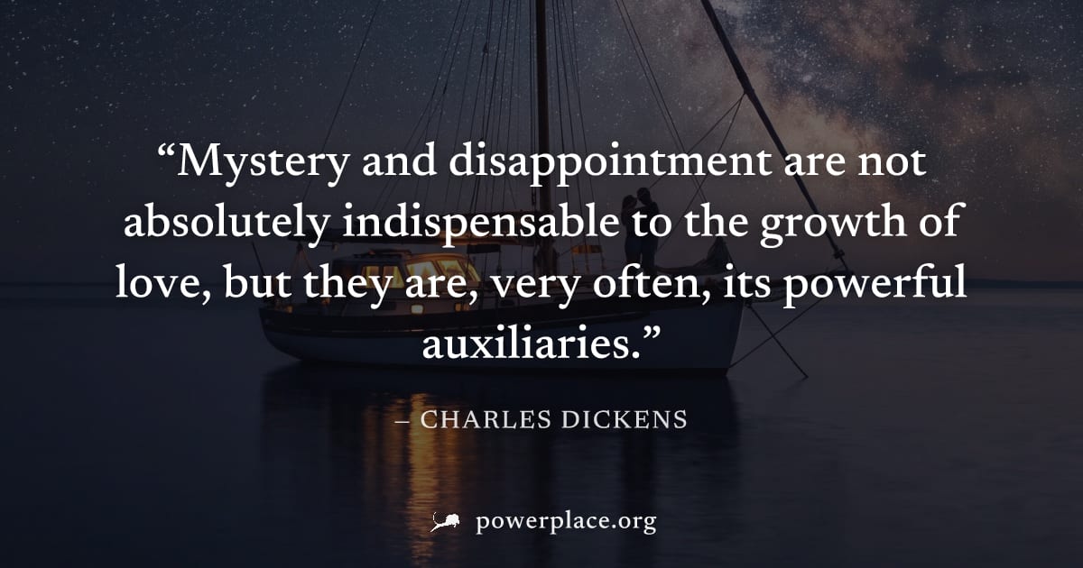 "Mystery and disappointment are not absolutely indispensable to the growth of love, but they are, very often, its powerful auxiliaries." — Charles Dickens