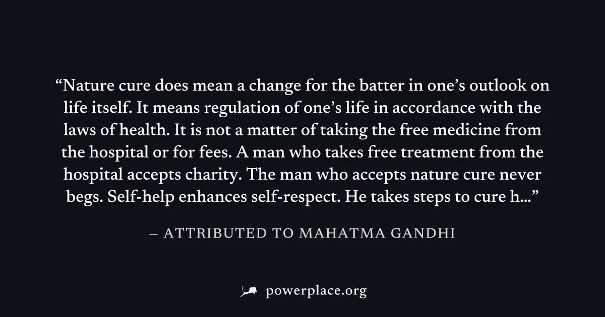 "Nature cure does mean a change for the batter in one’s outlook on life itself. It means regulation of one’s life in accordance with the laws of health. It is not a matter of taking the free medicine 