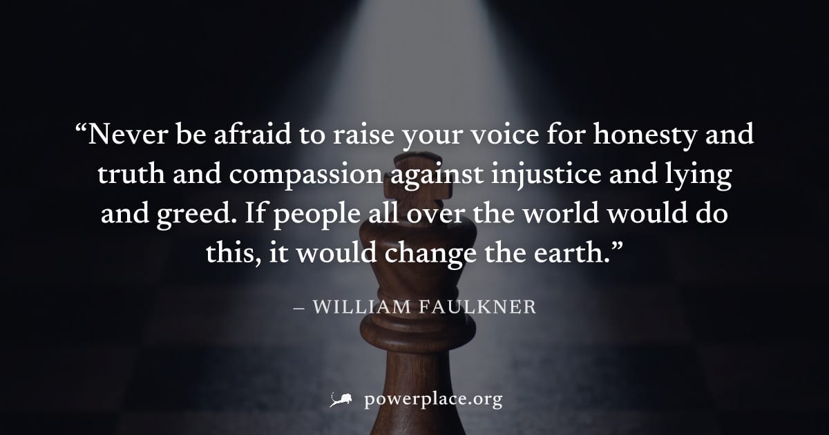 "Never be afraid to raise your voice for honesty and truth and compassion against injustice and lying and greed. If people all over the world would do this, it would change the earth." — William Faulk