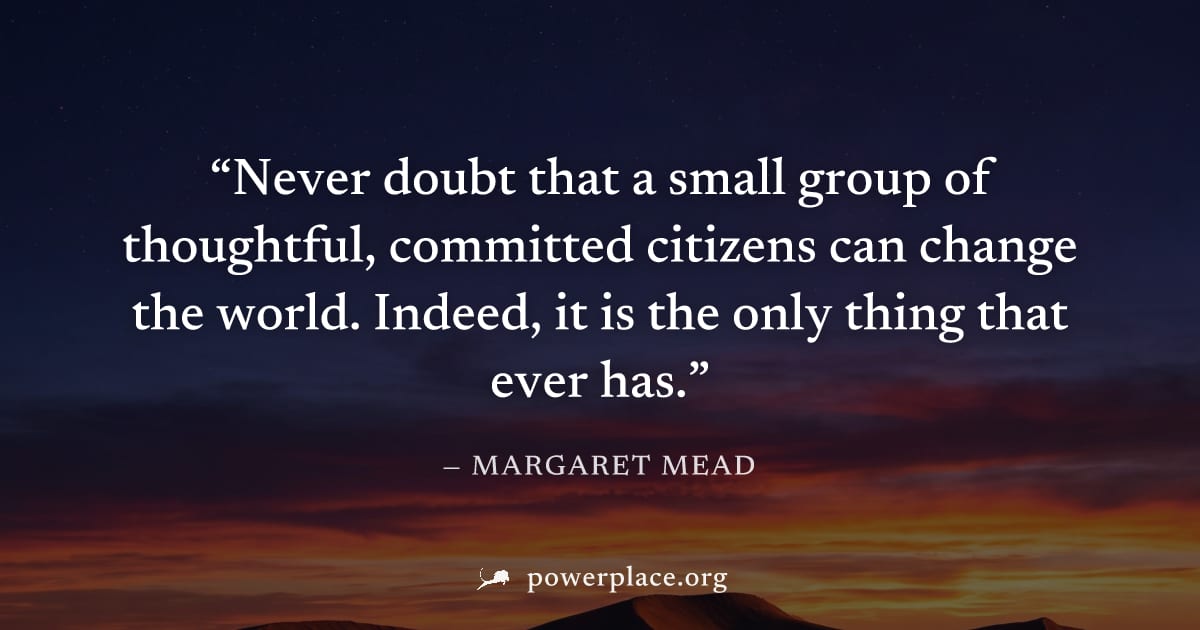 "Never doubt that a small group of thoughtful, committed citizens can change the world. Indeed, it is the only thing that ever has." — Margaret Mead