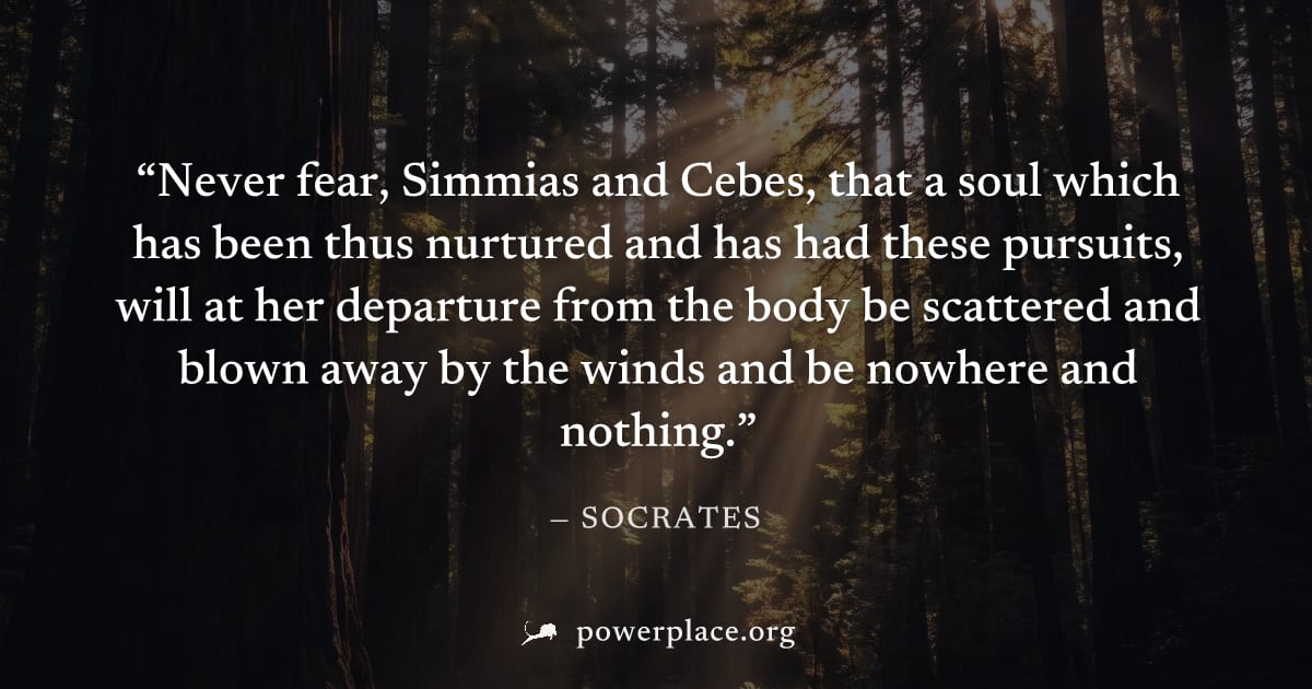 "Never fear, Simmias and Cebes, that a soul which has been thus nurtured and has had these pursuits, will at her departure from the body be scattered and blown away by the winds and be nowhere and not