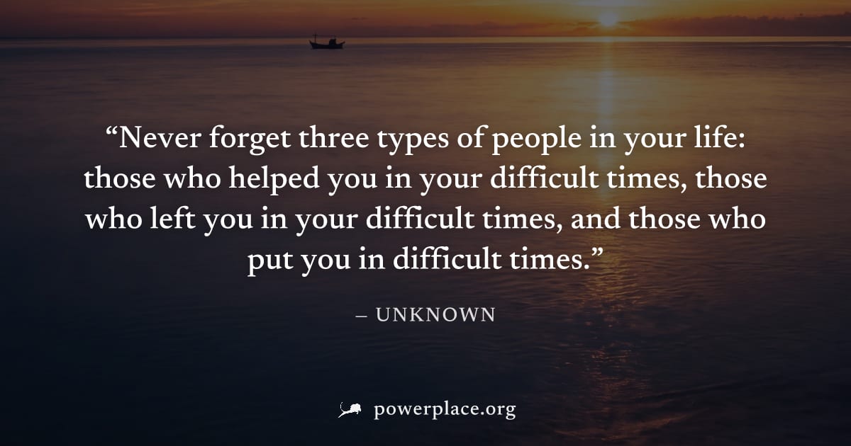 "Never forget three types of people in your life: those who helped you in your difficult times, those who left you in your difficult times, and those who put you in difficult times." — Unknown