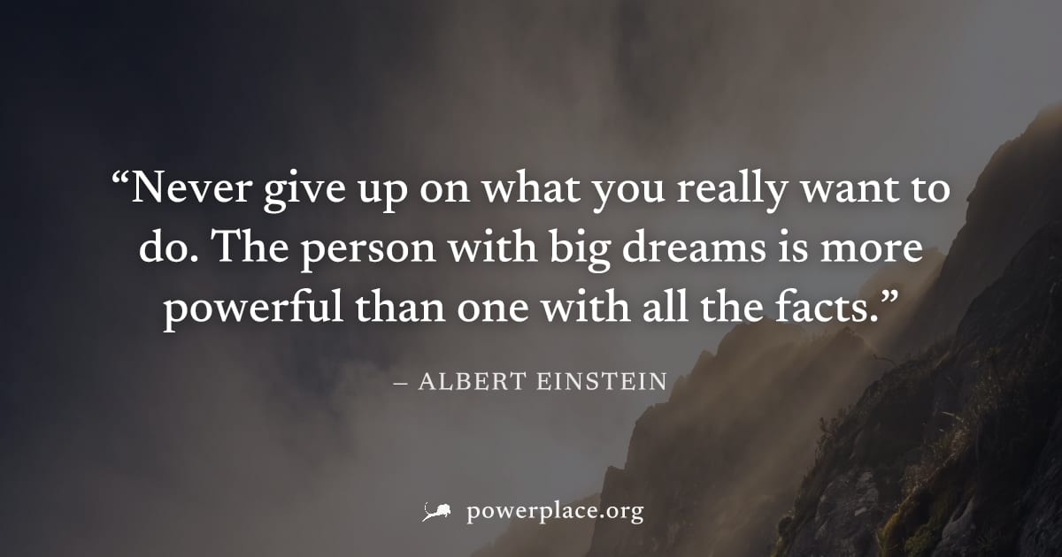 "Never give up on what you really want to do. The person with big dreams is more powerful than one with all the facts." — Albert Einstein