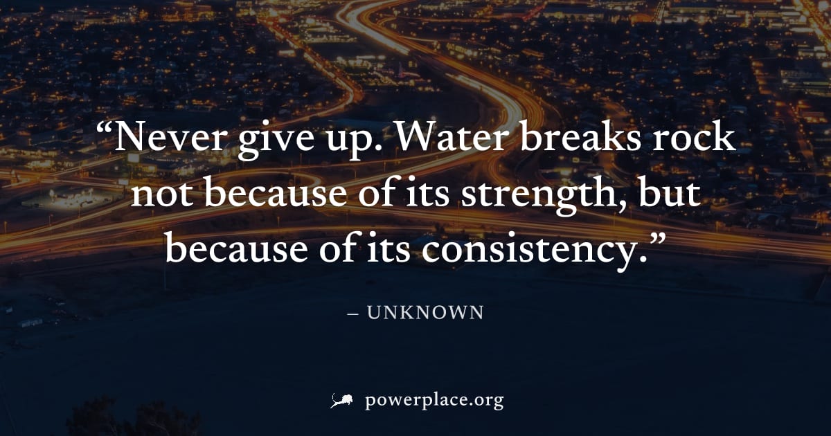 "Never give up. Water breaks rock not because of its strength, but because of its consistency." — Unknown