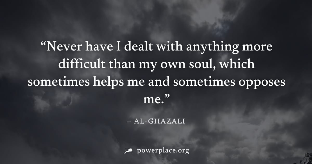 "Never have I dealt with anything more difficult than my own soul, which sometimes helps me and sometimes opposes me." — Al-Ghazali