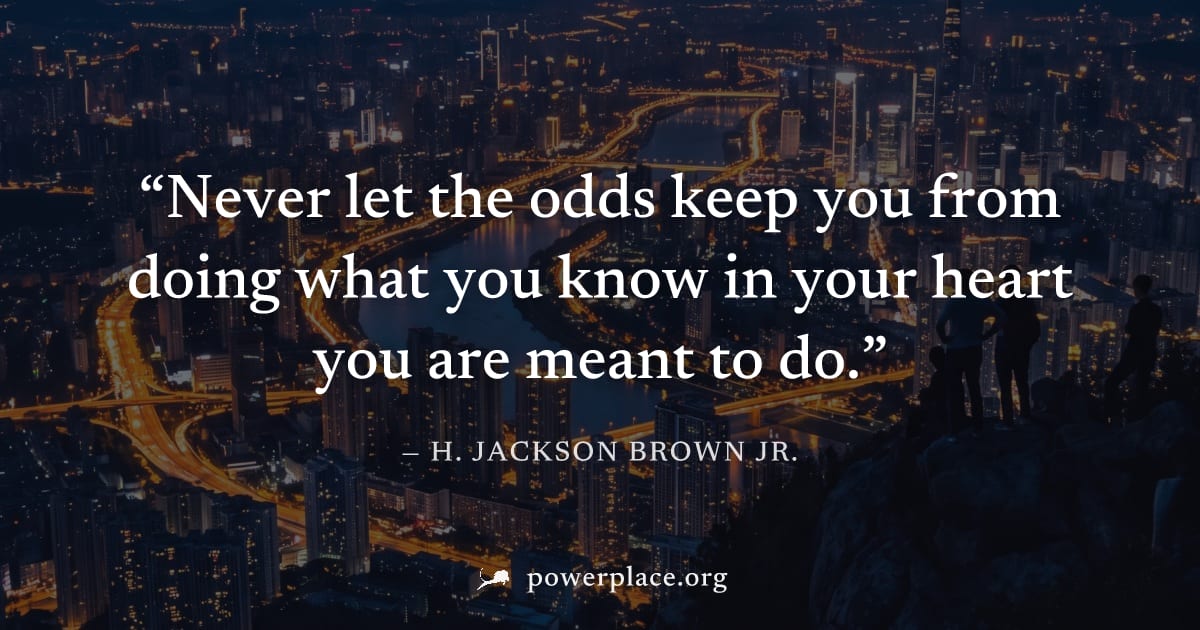 "Never let the odds keep you from doing what you know in your heart you are meant to do." — H. Jackson Brown Jr.