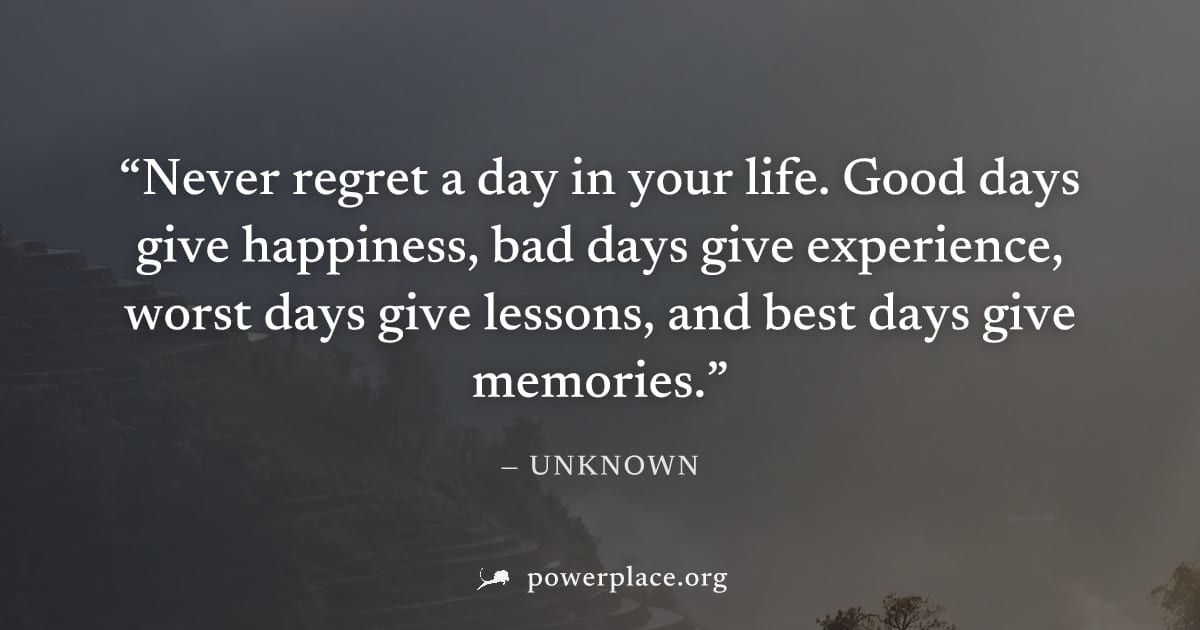 "Never regret a day in your life. Good days give happiness, bad days give experience, worst days give lessons, and best days give memories." — Unknown