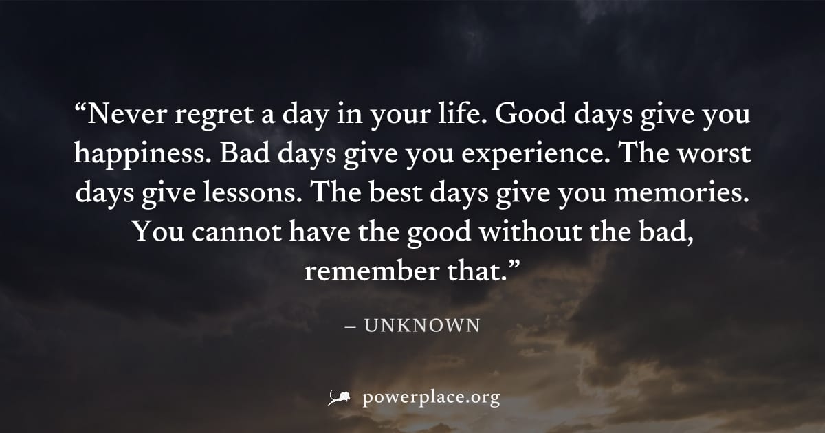 "Never regret a day in your life. Good days give you happiness. Bad days give you experience. The worst days give lessons. The best days give you memories. You cannot have the good without the bad, re