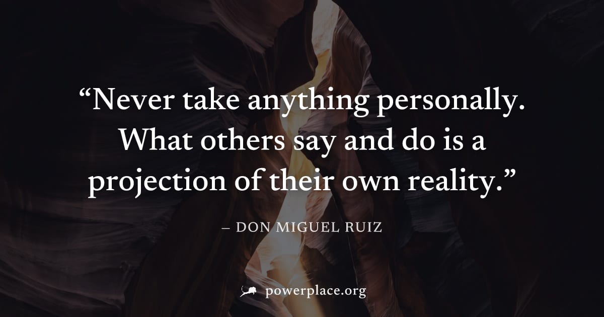 "Never take anything personally. What others say and do is a projection of their own reality." — Don Miguel Ruiz