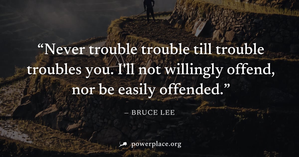 "Never trouble trouble till trouble troubles you. I'll not willingly offend, nor be easily offended." — Bruce Lee