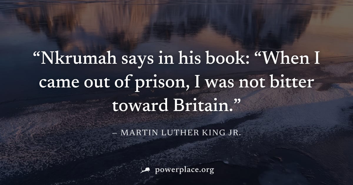 "Nkrumah says in his book: “When I came out of prison, I was not bitter toward Britain." — Martin Luther King Jr.
