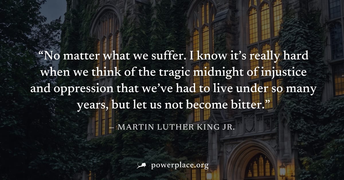 "No matter what we suffer. I know it’s really hard when we think of the tragic midnight of injustice and oppression that we’ve had to live under so many years, but let us not become bitter." — Martin 