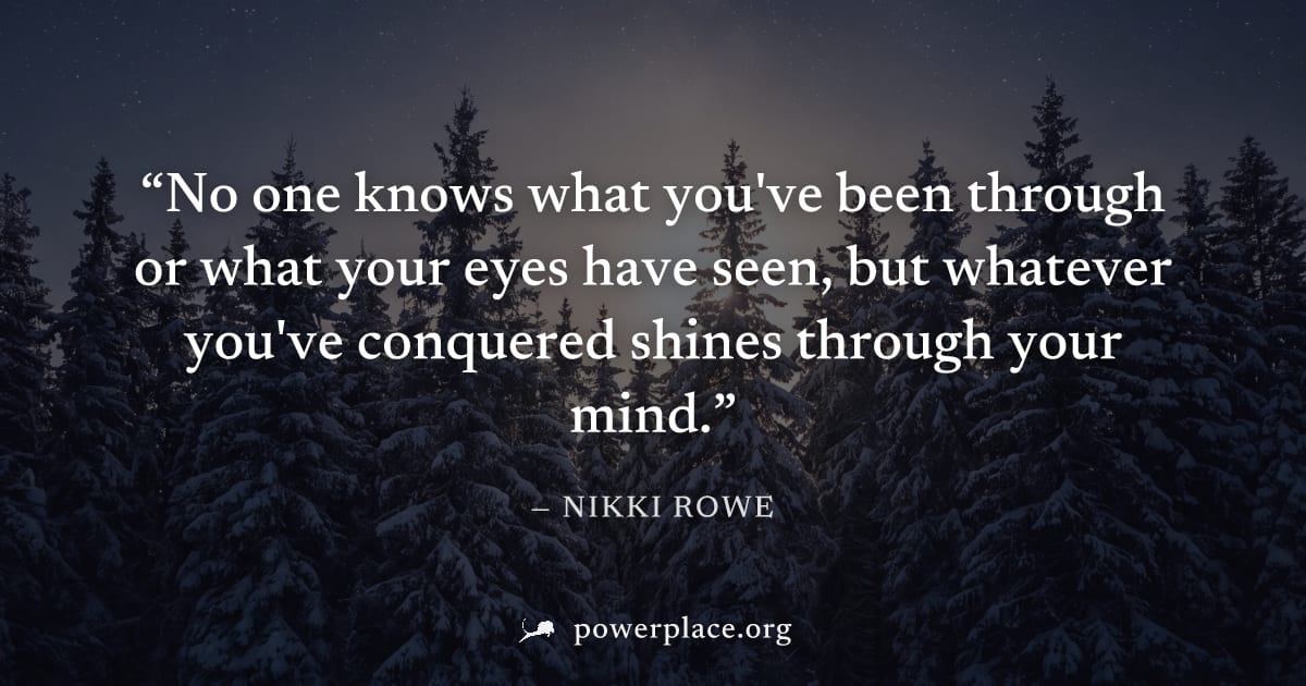 "No one knows what you've been through or what your eyes have seen, but whatever you've conquered shines through your mind." — Nikki Rowe