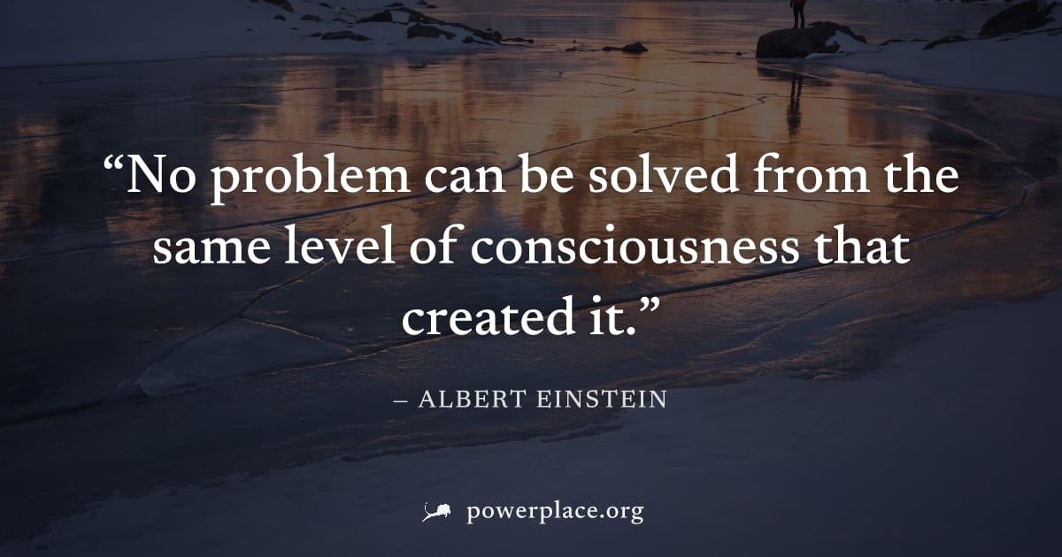 "No problem can be solved from the same level of consciousness that created it." — Albert Einstein
