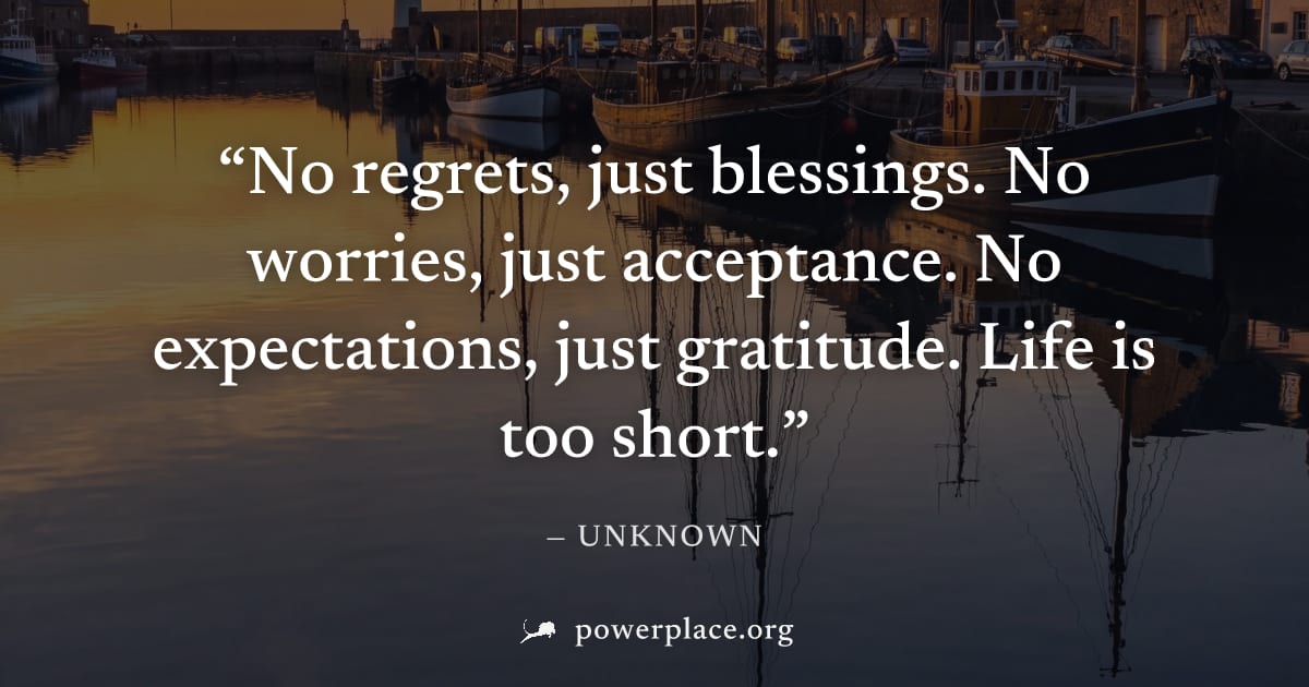 "No regrets, just blessings. No worries, just acceptance. No expectations, just gratitude. Life is too short." — Unknown