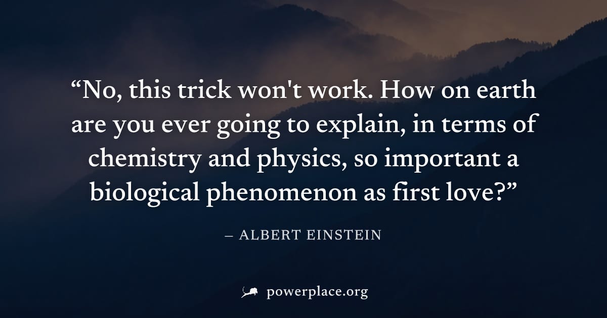 "No, this trick won't work. How on earth are you ever going to explain, in terms of chemistry and physics, so important a biological phenomenon as first love?" — Albert Einstein