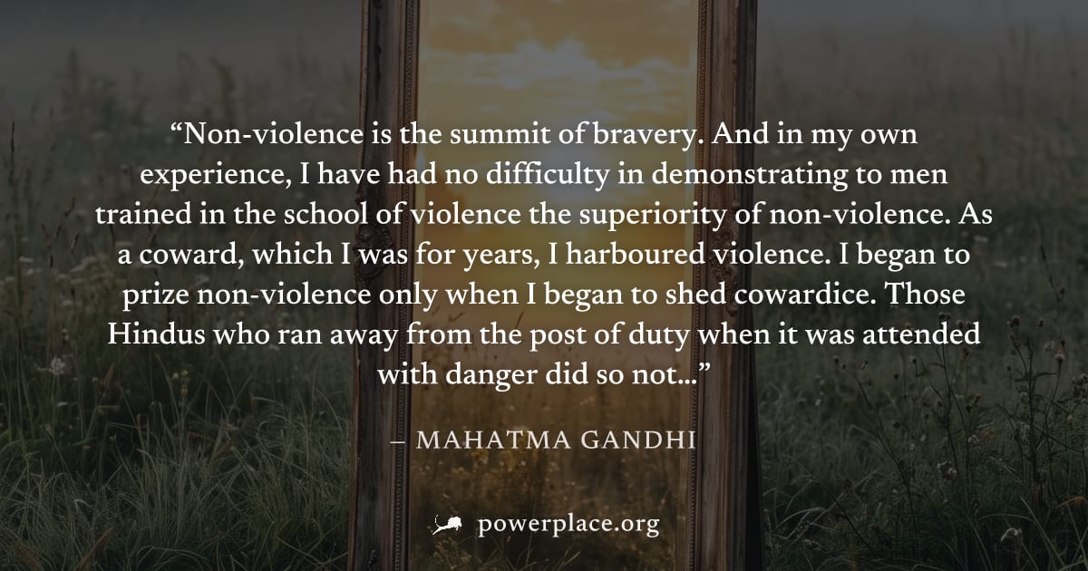 "Non-violence is the summit of bravery. And in my own experience, I have had no difficulty in demonstrating to men trained in the school of violence the superiority of non-violence. As a coward, which