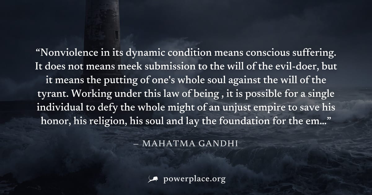 "Nonviolence in its dynamic condition means conscious suffering. It does not means meek submission to the will of the evil-doer, but it means the putting of one's whole soul against the will of the ty