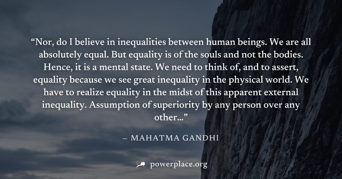 "Nor, do I believe in inequalities between human beings. We are all absolutely equal. But equality is of the souls and not the bodies. Hence, it is a mental state. We need to think of, and to assert, 