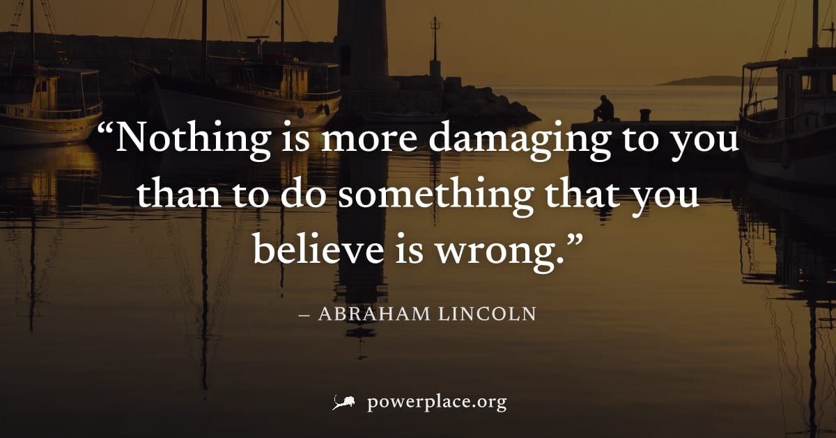 "Nothing is more damaging to you than to do something that you believe is wrong." — Abraham Lincoln