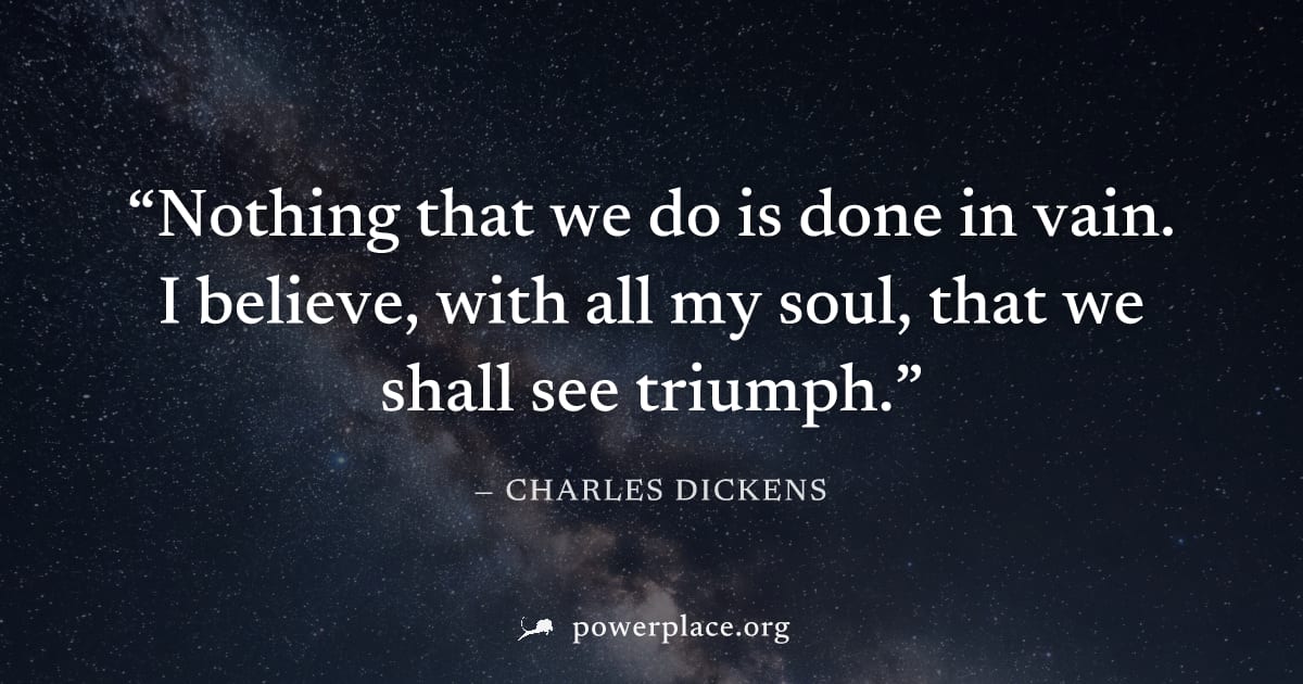"Nothing that we do is done in vain. I believe, with all my soul, that we shall see triumph." — Charles Dickens