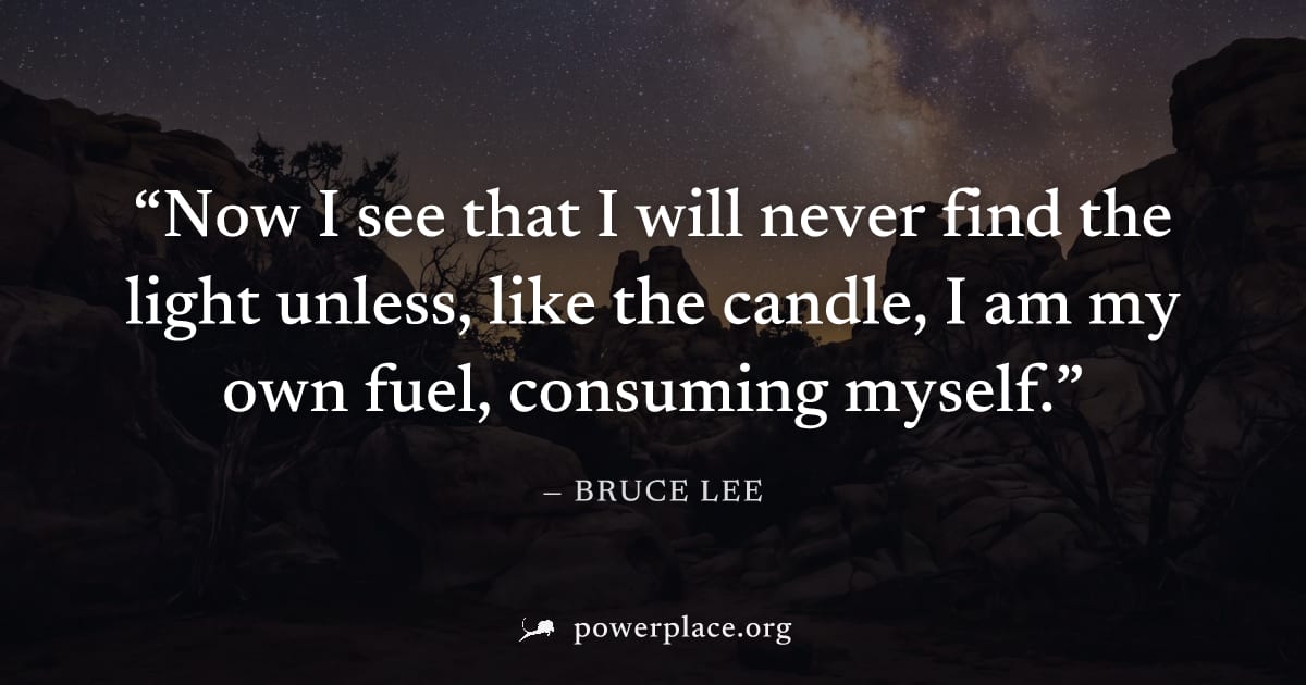 "Now I see that I will never find the light unless, like the candle, I am my own fuel, consuming myself." — Bruce Lee
