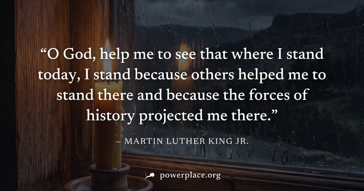 "O God, help me to see that where I stand today, I stand because others helped me to stand there and because the forces of history projected me there." — Martin Luther King Jr.