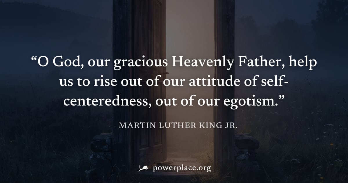 "O God, our gracious Heavenly Father, help us to rise out of our attitude of self-centeredness, out of our egotism." — Martin Luther King Jr.