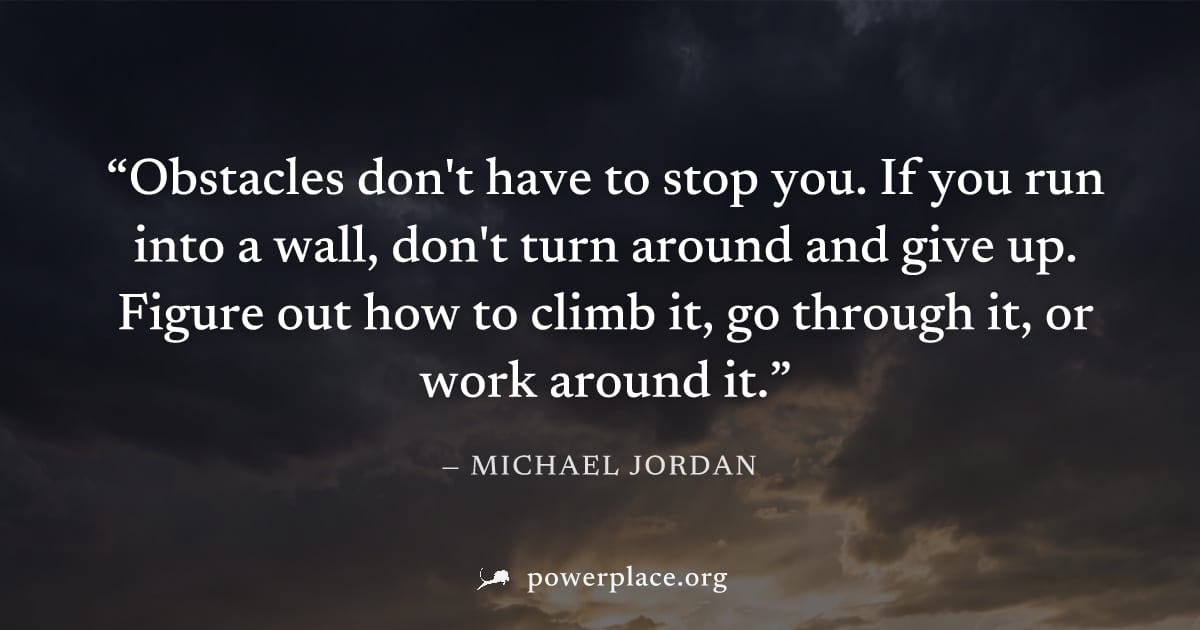 "Obstacles don't have to stop you. If you run into a wall, don't turn around and give up. Figure out how to climb it, go through it, or work around it." — Michael Jordan