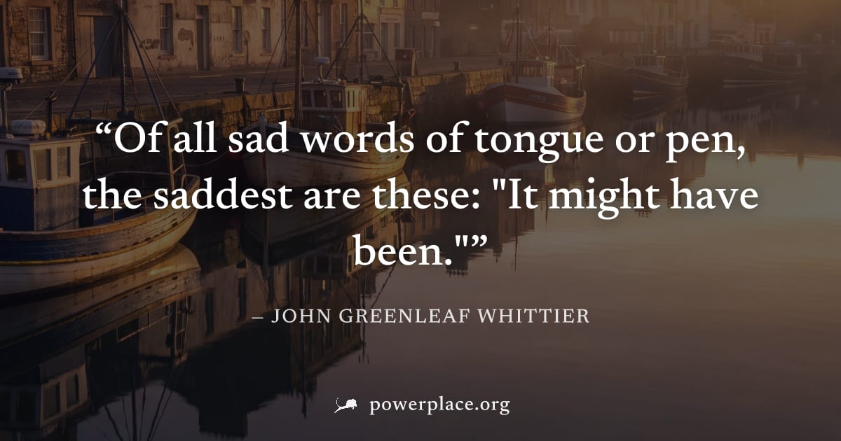 "Of all sad words of tongue or pen, the saddest are these: "It might have been."" — John Greenleaf Whittier