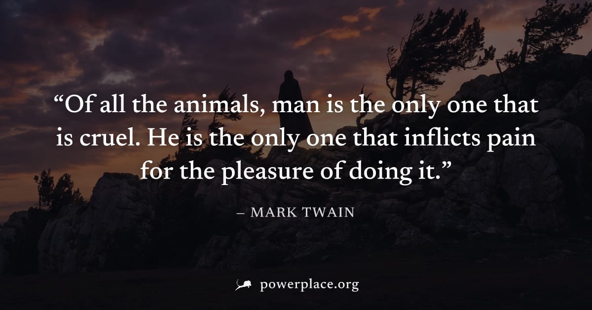 "Of all the animals, man is the only one that is cruel. He is the only one that inflicts pain for the pleasure of doing it." — Mark Twain