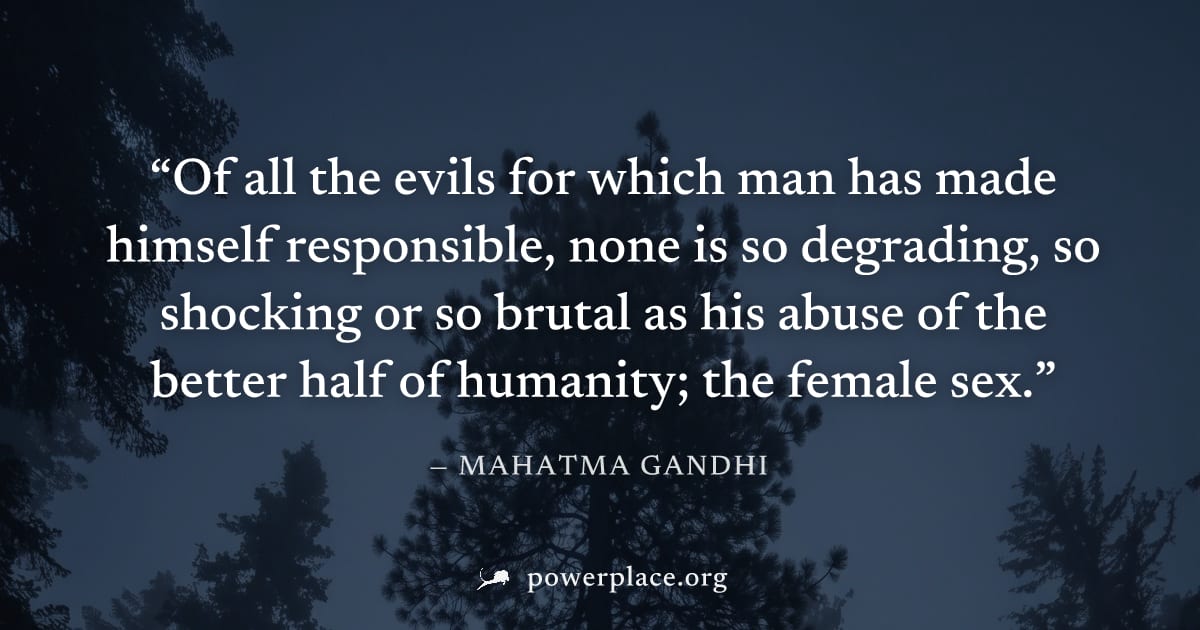 "Of all the evils for which man has made himself responsible, none is so degrading, so shocking or so brutal as his abuse of the better half of humanity; the female sex." — Mahatma Gandhi